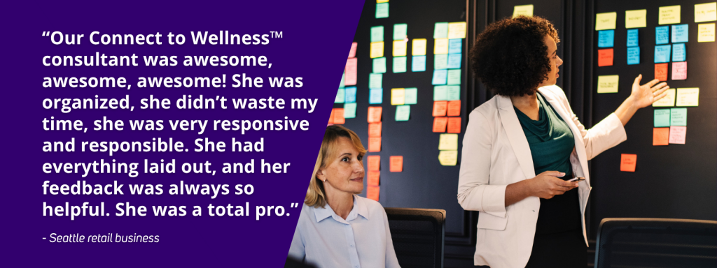 “Our Connect to Wellness™ consultant was awesome, awesome, awesome! She was organized, she didn’t waste my time, she was very responsive 
and responsible. She had everything laid out, and her feedback was always so helpful. She was a total pro.” - Seattle retail business